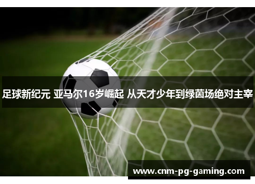 足球新纪元 亚马尔16岁崛起 从天才少年到绿茵场绝对主宰