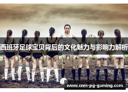 西班牙足球宝贝背后的文化魅力与影响力解析