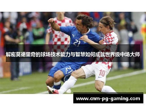 解密莫德里奇的球场技术能力与智慧如何成就世界级中场大师