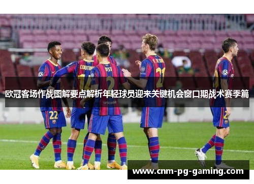 欧冠客场作战图解要点解析年轻球员迎来关键机会窗口期战术赛季篇