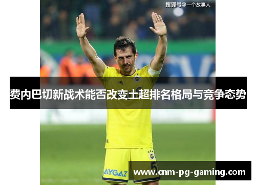 费内巴切新战术能否改变土超排名格局与竞争态势