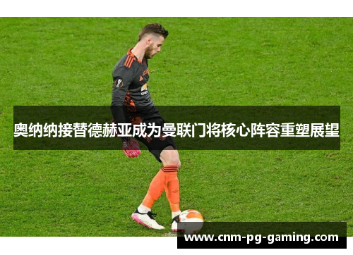 奥纳纳接替德赫亚成为曼联门将核心阵容重塑展望