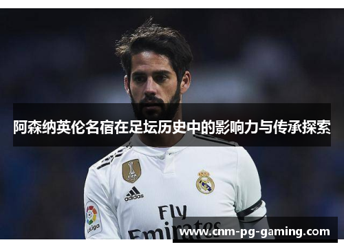 阿森纳英伦名宿在足坛历史中的影响力与传承探索